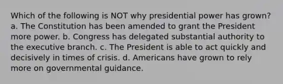 Which of the following is NOT why presidential power has grown? a. The Constitution has been amended to grant the President more power. b. Congress has delegated substantial authority to the executive branch. c. The President is able to act quickly and decisively in times of crisis. d. Americans have grown to rely more on governmental guidance.