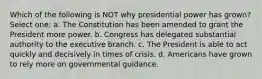 Which of the following is NOT why presidential power has grown? Select one: a. The Constitution has been amended to grant the President more power. b. Congress has delegated substantial authority to the executive branch. c. The President is able to act quickly and decisively in times of crisis. d. Americans have grown to rely more on governmental guidance.