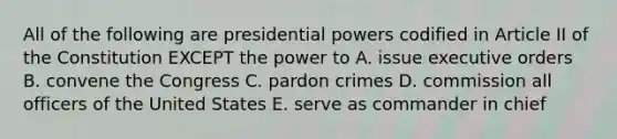 All of the following are presidential powers codified in Article II of the Constitution EXCEPT the power to A. issue executive orders B. convene the Congress C. pardon crimes D. commission all officers of the United States E. serve as commander in chief