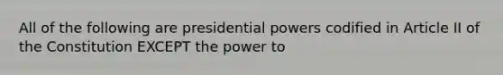 All of the following are presidential powers codified in Article II of the Constitution EXCEPT the power to