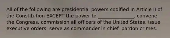 All of the following are presidential powers codified in Article II of the Constitution EXCEPT the power to _______________. convene the Congress. commission all officers of the United States. issue executive orders. serve as commander in chief. pardon crimes.