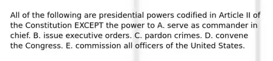 All of the following are presidential powers codified in Article II of the Constitution EXCEPT the power to A. serve as commander in chief. B. issue executive orders. C. pardon crimes. D. convene the Congress. E. commission all officers of the United States.