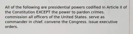 All of the following are presidential powers codified in Article II of the Constitution EXCEPT the power to pardon crimes. commission all officers of the United States. serve as commander in chief. convene the Congress. issue executive orders.