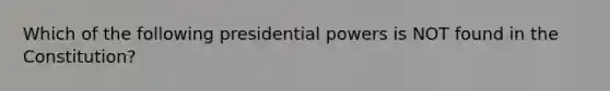 Which of the following presidential powers is NOT found in the Constitution?