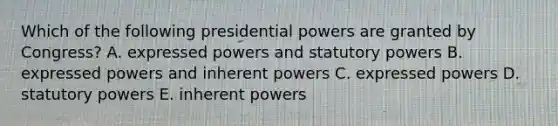 Which of the following presidential powers are granted by Congress? A. expressed powers and statutory powers B. expressed powers and inherent powers C. expressed powers D. statutory powers E. inherent powers