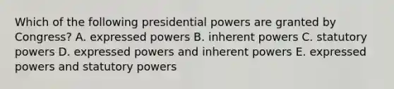 Which of the following presidential powers are granted by Congress? A. expressed powers B. inherent powers C. statutory powers D. expressed powers and inherent powers E. expressed powers and statutory powers