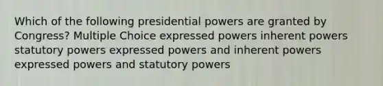 Which of the following presidential powers are granted by Congress? Multiple Choice expressed powers inherent powers statutory powers expressed powers and inherent powers expressed powers and statutory powers