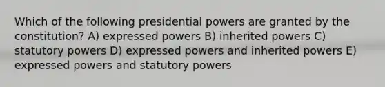 Which of the following presidential powers are granted by the constitution? A) expressed powers B) inherited powers C) statutory powers D) expressed powers and inherited powers E) expressed powers and statutory powers