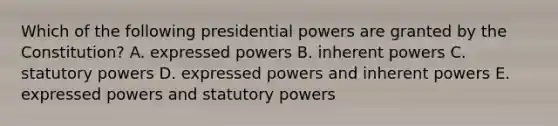 Which of the following presidential powers are granted by the Constitution? A. expressed powers B. inherent powers C. statutory powers D. expressed powers and inherent powers E. expressed powers and statutory powers