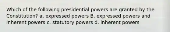 Which of the following presidential powers are granted by the Constitution? a. expressed powers B. expressed powers and inherent powers c. statutory powers d. inherent powers