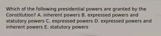 Which of the following presidential powers are granted by the Constitution? A. inherent powers B. expressed powers and statutory powers C. expressed powers D. expressed powers and inherent powers E. statutory powers