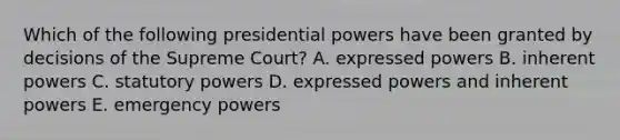 Which of the following presidential powers have been granted by decisions of the Supreme Court? A. expressed powers B. inherent powers C. statutory powers D. expressed powers and inherent powers E. emergency powers