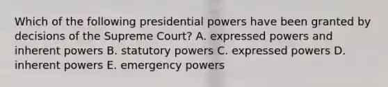 Which of the following presidential powers have been granted by decisions of the Supreme Court? A. expressed powers and inherent powers B. statutory powers C. expressed powers D. inherent powers E. emergency powers