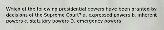 Which of the following presidential powers have been granted by decisions of the Supreme Court? a. expressed powers b. inherent powers c. statutory powers D. emergency powers