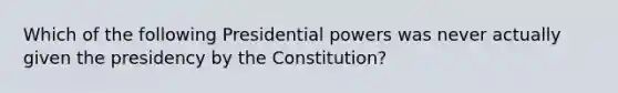 Which of the following Presidential powers was never actually given the presidency by the Constitution?