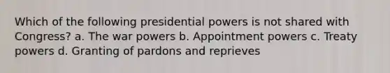 Which of the following presidential powers is not shared with Congress? a. The war powers b. Appointment powers c. Treaty powers d. Granting of pardons and reprieves