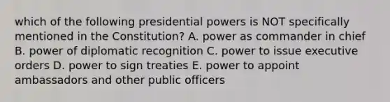 which of the following presidential powers is NOT specifically mentioned in the Constitution? A. power as commander in chief B. power of diplomatic recognition C. power to issue executive orders D. power to sign treaties E. power to appoint ambassadors and other public officers