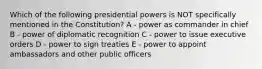 Which of the following presidential powers is NOT specifically mentioned in the Constitution? A - power as commander in chief B - power of diplomatic recognition C - power to issue executive orders D - power to sign treaties E - power to appoint ambassadors and other public officers