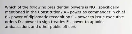 Which of the following presidential powers is NOT specifically mentioned in the Constitution? A - power as commander in chief B - power of diplomatic recognition C - power to issue executive orders D - power to sign treaties E - power to appoint ambassadors and other public officers