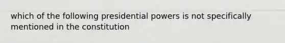 which of the following presidential powers is not specifically mentioned in the constitution