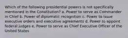 Which of the following presidential powers is not specifically mentioned in the Constitution? a. Power to serve as Commander in Chief b. Power of diplomatic recognition c. Power to issue executive orders and executive agreements d. Power to appoint federal judges e. Power to serve as Chief Executive Officer of the United States