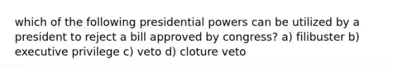 which of the following presidential powers can be utilized by a president to reject a bill approved by congress? a) filibuster b) executive privilege c) veto d) cloture veto