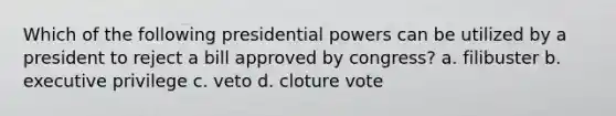 Which of the following presidential powers can be utilized by a president to reject a bill approved by congress? a. filibuster b. executive privilege c. veto d. cloture vote