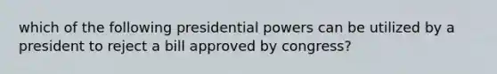 which of the following presidential powers can be utilized by a president to reject a bill approved by congress?