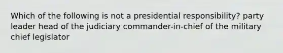 Which of the following is not a presidential responsibility? party leader head of the judiciary commander-in-chief of the military chief legislator