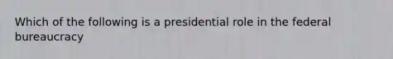 Which of the following is a presidential role in the federal bureaucracy