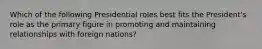 Which of the following Presidential roles best fits the President's role as the primary figure in promoting and maintaining relationships with foreign nations?