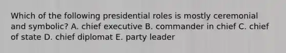 Which of the following presidential roles is mostly ceremonial and symbolic? A. chief executive B. commander in chief C. chief of state D. chief diplomat E. party leader