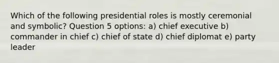 Which of the following presidential roles is mostly ceremonial and symbolic? Question 5 options: a) chief executive b) commander in chief c) chief of state d) chief diplomat e) party leader