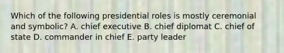 Which of the following presidential roles is mostly ceremonial and symbolic? A. chief executive B. chief diplomat C. chief of state D. commander in chief E. party leader