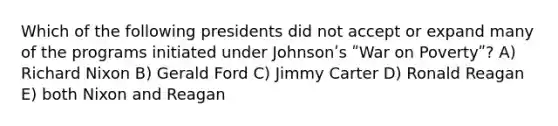 Which of the following presidents did not accept or expand many of the programs initiated under Johnsonʹs ʺWar on Povertyʺ? A) Richard Nixon B) Gerald Ford C) Jimmy Carter D) Ronald Reagan E) both Nixon and Reagan