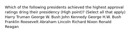 Which of the following presidents achieved the highest approval ratings dring their presidency (High point)? (Select all that apply) Harry Truman George W. Bush John Kennedy George H.W. Bush Franklin Roosevelt Abraham Lincoln Richard Nixon Ronald Reagan