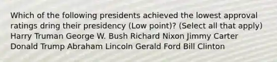 Which of the following presidents achieved the lowest approval ratings dring their presidency (Low point)? (Select all that apply) Harry Truman George W. Bush Richard Nixon Jimmy Carter Donald Trump Abraham Lincoln Gerald Ford Bill Clinton