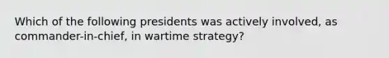 Which of the following presidents was actively involved, as commander-in-chief, in wartime strategy?