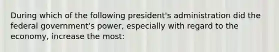 During which of the following president's administration did the federal government's power, especially with regard to the economy, increase the most: