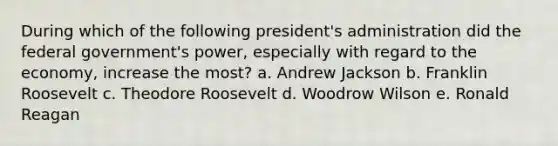 During which of the following president's administration did the federal government's power, especially with regard to the economy, increase the most? a. Andrew Jackson b. Franklin Roosevelt c. Theodore Roosevelt d. Woodrow Wilson e. Ronald Reagan