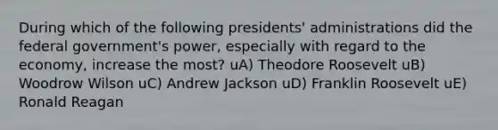 During which of the following presidents' administrations did the federal government's power, especially with regard to the economy, increase the most? uA) Theodore Roosevelt uB) Woodrow Wilson uC) Andrew Jackson uD) Franklin Roosevelt uE) Ronald Reagan