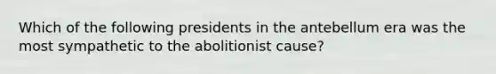 Which of the following presidents in the antebellum era was the most sympathetic to the abolitionist cause?