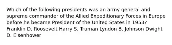 Which of the following presidents was an army general and supreme commander of the Allied Expeditionary Forces in Europe before he became President of the United States in 1953? Franklin D. Roosevelt Harry S. Truman Lyndon B. Johnson Dwight D. Eisenhower