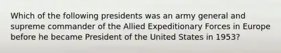 Which of the following presidents was an army general and supreme commander of the Allied Expeditionary Forces in Europe before he became President of the United States in 1953?