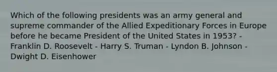 Which of the following presidents was an army general and supreme commander of the Allied Expeditionary Forces in Europe before he became President of the United States in 1953? - Franklin D. Roosevelt - Harry S. Truman - Lyndon B. Johnson - Dwight D. Eisenhower