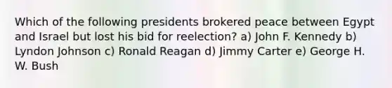 Which of the following presidents brokered peace between Egypt and Israel but lost his bid for reelection? a) John F. Kennedy b) Lyndon Johnson c) Ronald Reagan d) Jimmy Carter e) George H. W. Bush