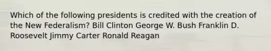 Which of the following presidents is credited with the creation of the New Federalism? Bill Clinton George W. Bush Franklin D. Roosevelt Jimmy Carter Ronald Reagan