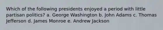 Which of the following presidents enjoyed a period with little partisan politics? a. George Washington b. John Adams c. Thomas Jefferson d. James Monroe e. Andrew Jackson