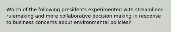 Which of the following presidents experimented with streamlined rulemaking and more collaborative decision making in response to business concerns about environmental policies?