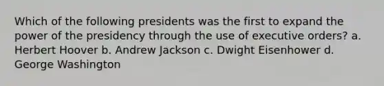 Which of the following presidents was the first to expand the power of the presidency through the use of executive orders? a. Herbert Hoover b. Andrew Jackson c. Dwight Eisenhower d. George Washington